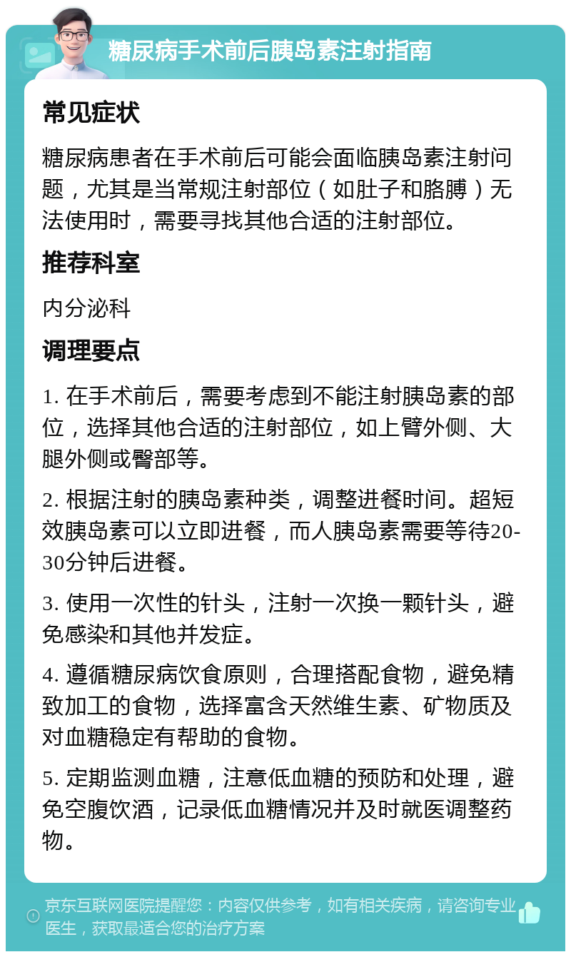 糖尿病手术前后胰岛素注射指南 常见症状 糖尿病患者在手术前后可能会面临胰岛素注射问题，尤其是当常规注射部位（如肚子和胳膊）无法使用时，需要寻找其他合适的注射部位。 推荐科室 内分泌科 调理要点 1. 在手术前后，需要考虑到不能注射胰岛素的部位，选择其他合适的注射部位，如上臂外侧、大腿外侧或臀部等。 2. 根据注射的胰岛素种类，调整进餐时间。超短效胰岛素可以立即进餐，而人胰岛素需要等待20-30分钟后进餐。 3. 使用一次性的针头，注射一次换一颗针头，避免感染和其他并发症。 4. 遵循糖尿病饮食原则，合理搭配食物，避免精致加工的食物，选择富含天然维生素、矿物质及对血糖稳定有帮助的食物。 5. 定期监测血糖，注意低血糖的预防和处理，避免空腹饮酒，记录低血糖情况并及时就医调整药物。