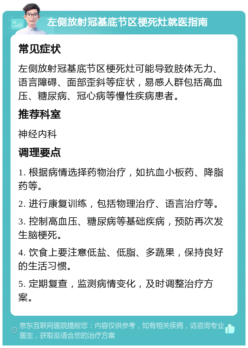 左侧放射冠基底节区梗死灶就医指南 常见症状 左侧放射冠基底节区梗死灶可能导致肢体无力、语言障碍、面部歪斜等症状，易感人群包括高血压、糖尿病、冠心病等慢性疾病患者。 推荐科室 神经内科 调理要点 1. 根据病情选择药物治疗，如抗血小板药、降脂药等。 2. 进行康复训练，包括物理治疗、语言治疗等。 3. 控制高血压、糖尿病等基础疾病，预防再次发生脑梗死。 4. 饮食上要注意低盐、低脂、多蔬果，保持良好的生活习惯。 5. 定期复查，监测病情变化，及时调整治疗方案。