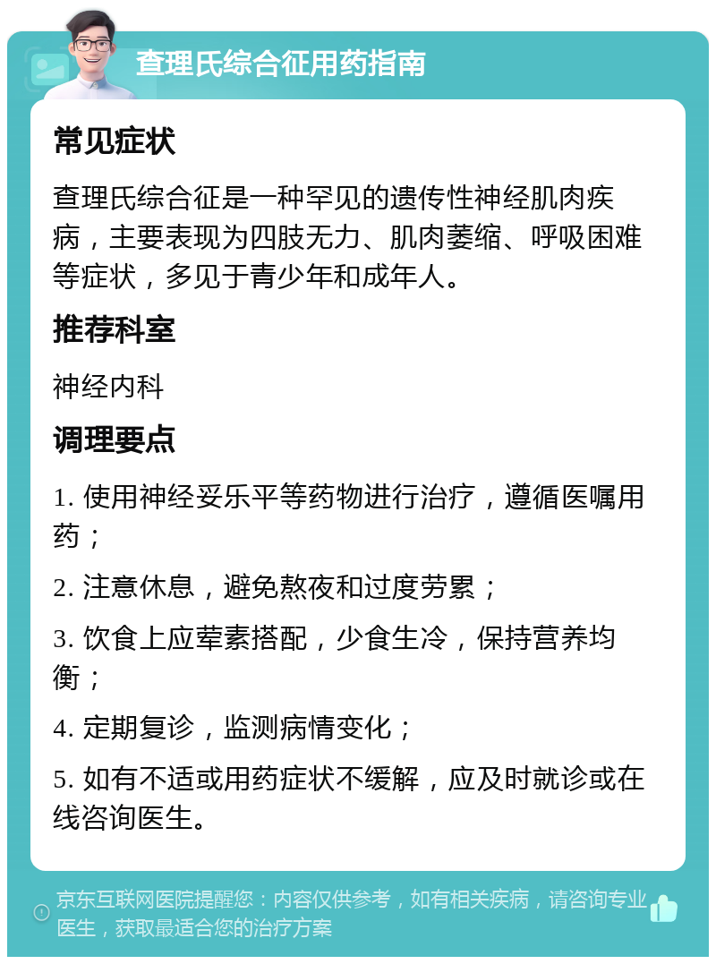 查理氏综合征用药指南 常见症状 查理氏综合征是一种罕见的遗传性神经肌肉疾病，主要表现为四肢无力、肌肉萎缩、呼吸困难等症状，多见于青少年和成年人。 推荐科室 神经内科 调理要点 1. 使用神经妥乐平等药物进行治疗，遵循医嘱用药； 2. 注意休息，避免熬夜和过度劳累； 3. 饮食上应荤素搭配，少食生冷，保持营养均衡； 4. 定期复诊，监测病情变化； 5. 如有不适或用药症状不缓解，应及时就诊或在线咨询医生。