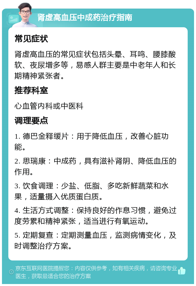 肾虚高血压中成药治疗指南 常见症状 肾虚高血压的常见症状包括头晕、耳鸣、腰膝酸软、夜尿增多等，易感人群主要是中老年人和长期精神紧张者。 推荐科室 心血管内科或中医科 调理要点 1. 德巴金释缓片：用于降低血压，改善心脏功能。 2. 思瑞康：中成药，具有滋补肾阴、降低血压的作用。 3. 饮食调理：少盐、低脂、多吃新鲜蔬菜和水果，适量摄入优质蛋白质。 4. 生活方式调整：保持良好的作息习惯，避免过度劳累和精神紧张，适当进行有氧运动。 5. 定期复查：定期测量血压，监测病情变化，及时调整治疗方案。