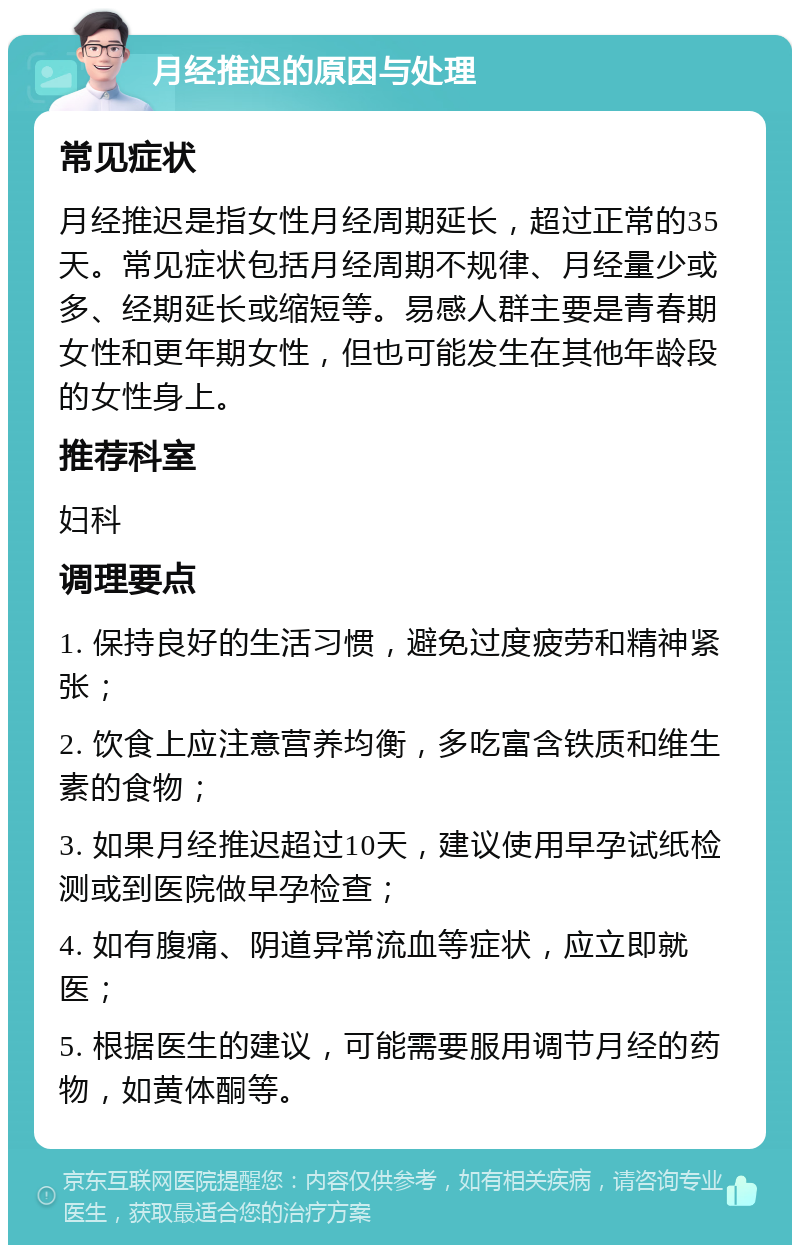 月经推迟的原因与处理 常见症状 月经推迟是指女性月经周期延长，超过正常的35天。常见症状包括月经周期不规律、月经量少或多、经期延长或缩短等。易感人群主要是青春期女性和更年期女性，但也可能发生在其他年龄段的女性身上。 推荐科室 妇科 调理要点 1. 保持良好的生活习惯，避免过度疲劳和精神紧张； 2. 饮食上应注意营养均衡，多吃富含铁质和维生素的食物； 3. 如果月经推迟超过10天，建议使用早孕试纸检测或到医院做早孕检查； 4. 如有腹痛、阴道异常流血等症状，应立即就医； 5. 根据医生的建议，可能需要服用调节月经的药物，如黄体酮等。