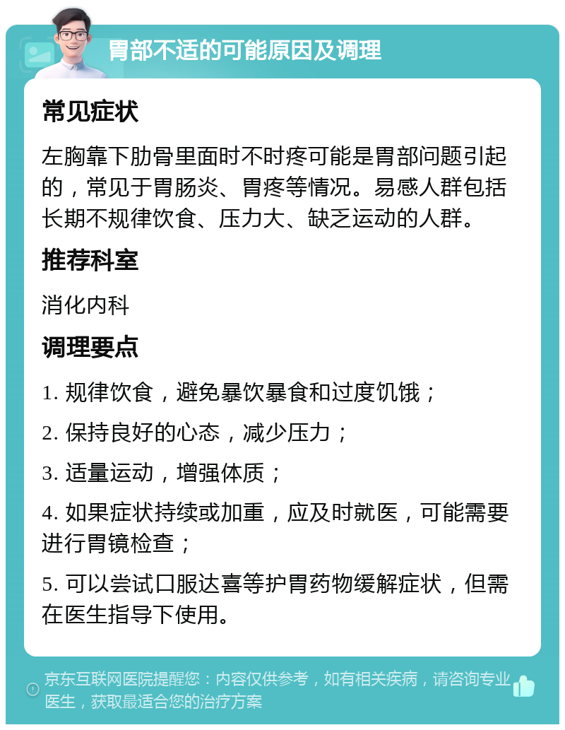 胃部不适的可能原因及调理 常见症状 左胸靠下肋骨里面时不时疼可能是胃部问题引起的，常见于胃肠炎、胃疼等情况。易感人群包括长期不规律饮食、压力大、缺乏运动的人群。 推荐科室 消化内科 调理要点 1. 规律饮食，避免暴饮暴食和过度饥饿； 2. 保持良好的心态，减少压力； 3. 适量运动，增强体质； 4. 如果症状持续或加重，应及时就医，可能需要进行胃镜检查； 5. 可以尝试口服达喜等护胃药物缓解症状，但需在医生指导下使用。