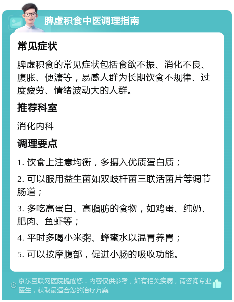 脾虚积食中医调理指南 常见症状 脾虚积食的常见症状包括食欲不振、消化不良、腹胀、便溏等，易感人群为长期饮食不规律、过度疲劳、情绪波动大的人群。 推荐科室 消化内科 调理要点 1. 饮食上注意均衡，多摄入优质蛋白质； 2. 可以服用益生菌如双歧杆菌三联活菌片等调节肠道； 3. 多吃高蛋白、高脂肪的食物，如鸡蛋、纯奶、肥肉、鱼虾等； 4. 平时多喝小米粥、蜂蜜水以温胃养胃； 5. 可以按摩腹部，促进小肠的吸收功能。