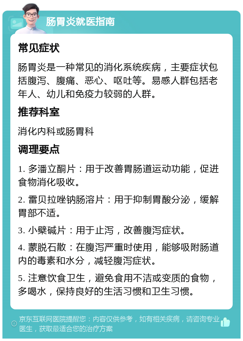 肠胃炎就医指南 常见症状 肠胃炎是一种常见的消化系统疾病，主要症状包括腹泻、腹痛、恶心、呕吐等。易感人群包括老年人、幼儿和免疫力较弱的人群。 推荐科室 消化内科或肠胃科 调理要点 1. 多潘立酮片：用于改善胃肠道运动功能，促进食物消化吸收。 2. 雷贝拉唑钠肠溶片：用于抑制胃酸分泌，缓解胃部不适。 3. 小檗碱片：用于止泻，改善腹泻症状。 4. 蒙脱石散：在腹泻严重时使用，能够吸附肠道内的毒素和水分，减轻腹泻症状。 5. 注意饮食卫生，避免食用不洁或变质的食物，多喝水，保持良好的生活习惯和卫生习惯。