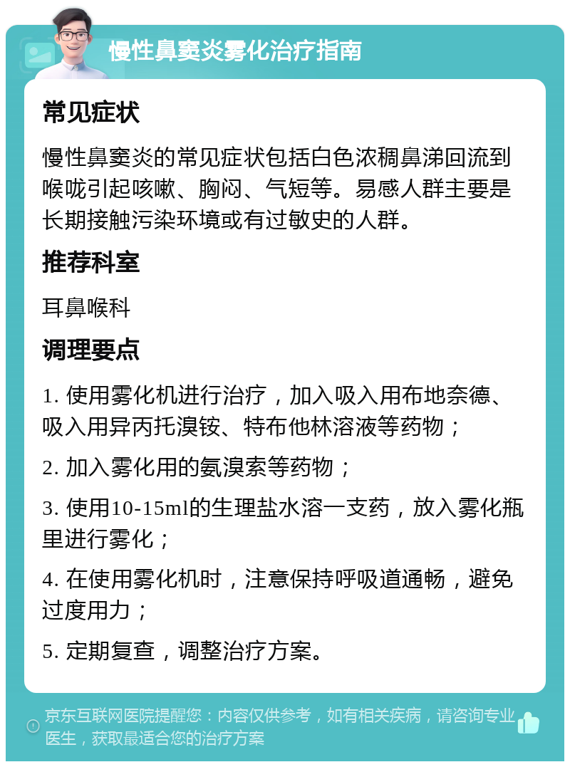 慢性鼻窦炎雾化治疗指南 常见症状 慢性鼻窦炎的常见症状包括白色浓稠鼻涕回流到喉咙引起咳嗽、胸闷、气短等。易感人群主要是长期接触污染环境或有过敏史的人群。 推荐科室 耳鼻喉科 调理要点 1. 使用雾化机进行治疗，加入吸入用布地奈德、吸入用异丙托溴铵、特布他林溶液等药物； 2. 加入雾化用的氨溴索等药物； 3. 使用10-15ml的生理盐水溶一支药，放入雾化瓶里进行雾化； 4. 在使用雾化机时，注意保持呼吸道通畅，避免过度用力； 5. 定期复查，调整治疗方案。