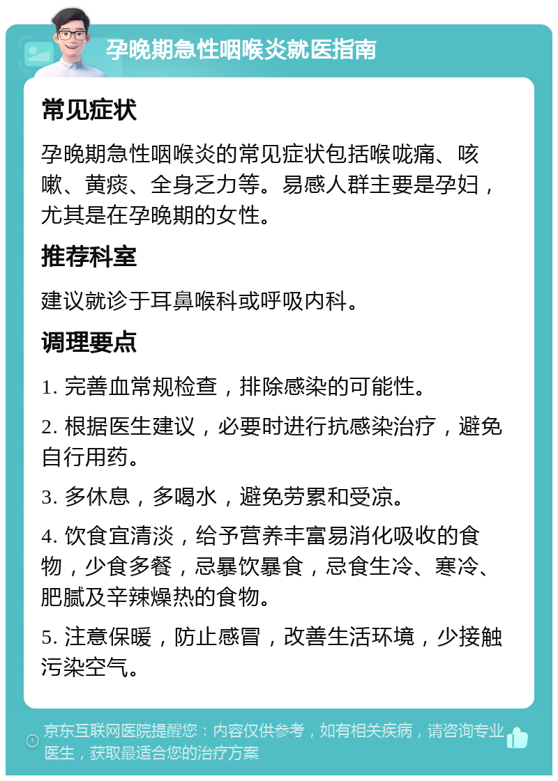 孕晚期急性咽喉炎就医指南 常见症状 孕晚期急性咽喉炎的常见症状包括喉咙痛、咳嗽、黄痰、全身乏力等。易感人群主要是孕妇，尤其是在孕晚期的女性。 推荐科室 建议就诊于耳鼻喉科或呼吸内科。 调理要点 1. 完善血常规检查，排除感染的可能性。 2. 根据医生建议，必要时进行抗感染治疗，避免自行用药。 3. 多休息，多喝水，避免劳累和受凉。 4. 饮食宜清淡，给予营养丰富易消化吸收的食物，少食多餐，忌暴饮暴食，忌食生冷、寒冷、肥腻及辛辣燥热的食物。 5. 注意保暖，防止感冒，改善生活环境，少接触污染空气。