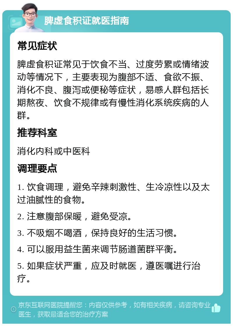脾虚食积证就医指南 常见症状 脾虚食积证常见于饮食不当、过度劳累或情绪波动等情况下，主要表现为腹部不适、食欲不振、消化不良、腹泻或便秘等症状，易感人群包括长期熬夜、饮食不规律或有慢性消化系统疾病的人群。 推荐科室 消化内科或中医科 调理要点 1. 饮食调理，避免辛辣刺激性、生冷凉性以及太过油腻性的食物。 2. 注意腹部保暖，避免受凉。 3. 不吸烟不喝酒，保持良好的生活习惯。 4. 可以服用益生菌来调节肠道菌群平衡。 5. 如果症状严重，应及时就医，遵医嘱进行治疗。