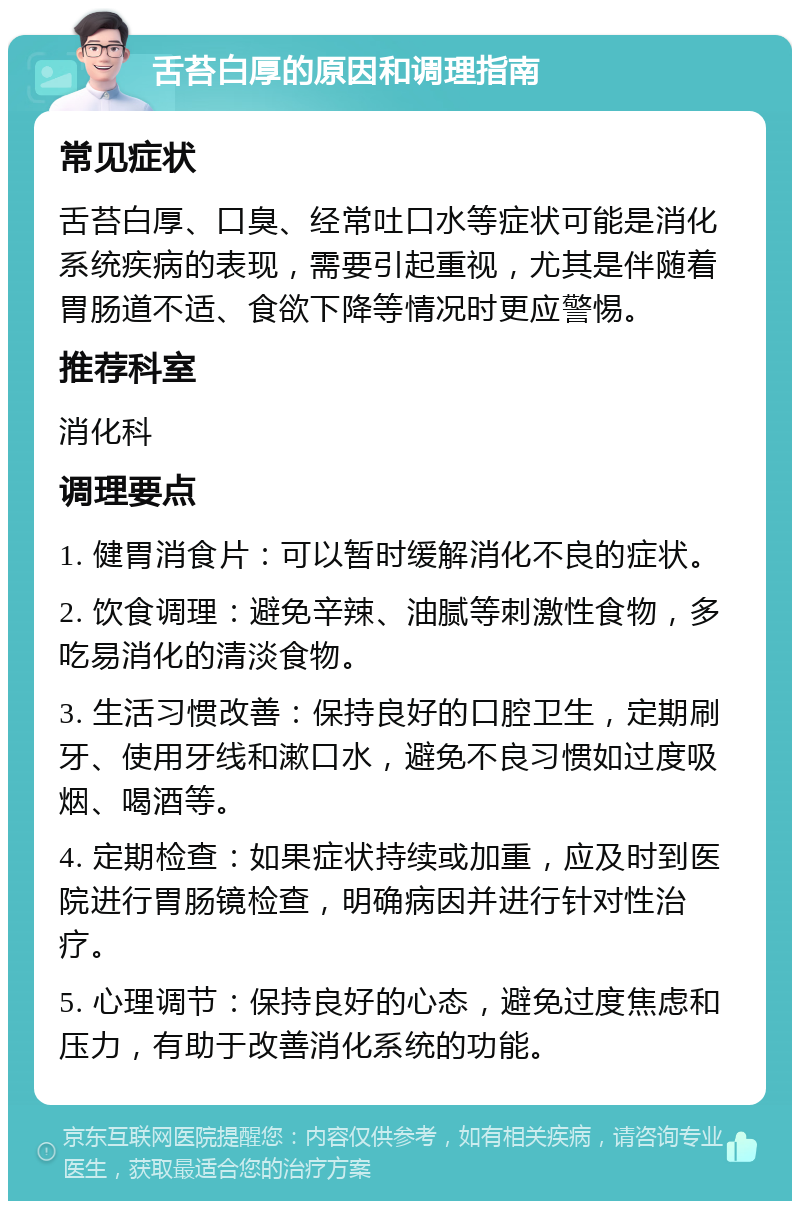 舌苔白厚的原因和调理指南 常见症状 舌苔白厚、口臭、经常吐口水等症状可能是消化系统疾病的表现，需要引起重视，尤其是伴随着胃肠道不适、食欲下降等情况时更应警惕。 推荐科室 消化科 调理要点 1. 健胃消食片：可以暂时缓解消化不良的症状。 2. 饮食调理：避免辛辣、油腻等刺激性食物，多吃易消化的清淡食物。 3. 生活习惯改善：保持良好的口腔卫生，定期刷牙、使用牙线和漱口水，避免不良习惯如过度吸烟、喝酒等。 4. 定期检查：如果症状持续或加重，应及时到医院进行胃肠镜检查，明确病因并进行针对性治疗。 5. 心理调节：保持良好的心态，避免过度焦虑和压力，有助于改善消化系统的功能。