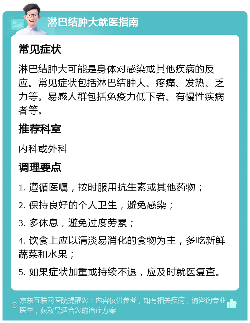 淋巴结肿大就医指南 常见症状 淋巴结肿大可能是身体对感染或其他疾病的反应。常见症状包括淋巴结肿大、疼痛、发热、乏力等。易感人群包括免疫力低下者、有慢性疾病者等。 推荐科室 内科或外科 调理要点 1. 遵循医嘱，按时服用抗生素或其他药物； 2. 保持良好的个人卫生，避免感染； 3. 多休息，避免过度劳累； 4. 饮食上应以清淡易消化的食物为主，多吃新鲜蔬菜和水果； 5. 如果症状加重或持续不退，应及时就医复查。