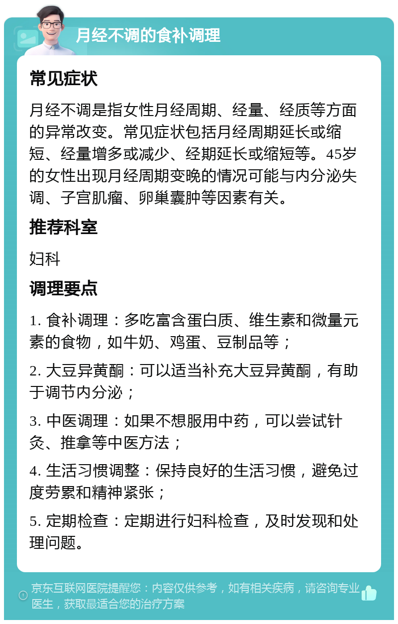 月经不调的食补调理 常见症状 月经不调是指女性月经周期、经量、经质等方面的异常改变。常见症状包括月经周期延长或缩短、经量增多或减少、经期延长或缩短等。45岁的女性出现月经周期变晚的情况可能与内分泌失调、子宫肌瘤、卵巢囊肿等因素有关。 推荐科室 妇科 调理要点 1. 食补调理：多吃富含蛋白质、维生素和微量元素的食物，如牛奶、鸡蛋、豆制品等； 2. 大豆异黄酮：可以适当补充大豆异黄酮，有助于调节内分泌； 3. 中医调理：如果不想服用中药，可以尝试针灸、推拿等中医方法； 4. 生活习惯调整：保持良好的生活习惯，避免过度劳累和精神紧张； 5. 定期检查：定期进行妇科检查，及时发现和处理问题。