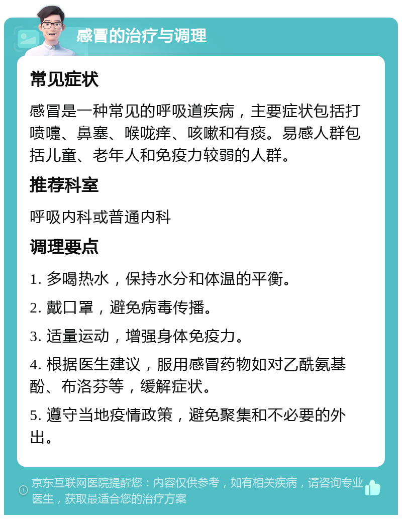 感冒的治疗与调理 常见症状 感冒是一种常见的呼吸道疾病，主要症状包括打喷嚏、鼻塞、喉咙痒、咳嗽和有痰。易感人群包括儿童、老年人和免疫力较弱的人群。 推荐科室 呼吸内科或普通内科 调理要点 1. 多喝热水，保持水分和体温的平衡。 2. 戴口罩，避免病毒传播。 3. 适量运动，增强身体免疫力。 4. 根据医生建议，服用感冒药物如对乙酰氨基酚、布洛芬等，缓解症状。 5. 遵守当地疫情政策，避免聚集和不必要的外出。