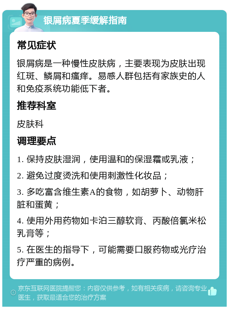 银屑病夏季缓解指南 常见症状 银屑病是一种慢性皮肤病，主要表现为皮肤出现红斑、鳞屑和瘙痒。易感人群包括有家族史的人和免疫系统功能低下者。 推荐科室 皮肤科 调理要点 1. 保持皮肤湿润，使用温和的保湿霜或乳液； 2. 避免过度烫洗和使用刺激性化妆品； 3. 多吃富含维生素A的食物，如胡萝卜、动物肝脏和蛋黄； 4. 使用外用药物如卡泊三醇软膏、丙酸倍氯米松乳膏等； 5. 在医生的指导下，可能需要口服药物或光疗治疗严重的病例。