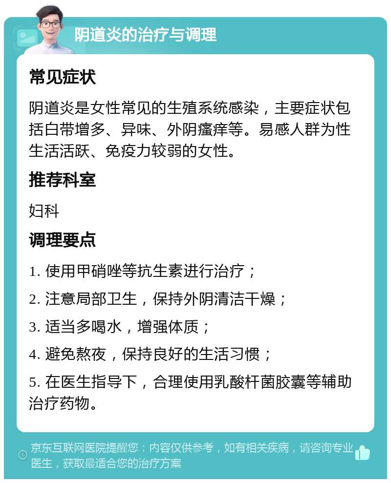 阴道炎的治疗与调理 常见症状 阴道炎是女性常见的生殖系统感染，主要症状包括白带增多、异味、外阴瘙痒等。易感人群为性生活活跃、免疫力较弱的女性。 推荐科室 妇科 调理要点 1. 使用甲硝唑等抗生素进行治疗； 2. 注意局部卫生，保持外阴清洁干燥； 3. 适当多喝水，增强体质； 4. 避免熬夜，保持良好的生活习惯； 5. 在医生指导下，合理使用乳酸杆菌胶囊等辅助治疗药物。