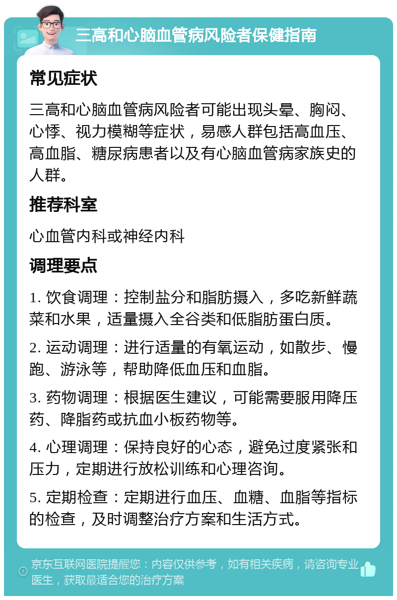 三高和心脑血管病风险者保健指南 常见症状 三高和心脑血管病风险者可能出现头晕、胸闷、心悸、视力模糊等症状，易感人群包括高血压、高血脂、糖尿病患者以及有心脑血管病家族史的人群。 推荐科室 心血管内科或神经内科 调理要点 1. 饮食调理：控制盐分和脂肪摄入，多吃新鲜蔬菜和水果，适量摄入全谷类和低脂肪蛋白质。 2. 运动调理：进行适量的有氧运动，如散步、慢跑、游泳等，帮助降低血压和血脂。 3. 药物调理：根据医生建议，可能需要服用降压药、降脂药或抗血小板药物等。 4. 心理调理：保持良好的心态，避免过度紧张和压力，定期进行放松训练和心理咨询。 5. 定期检查：定期进行血压、血糖、血脂等指标的检查，及时调整治疗方案和生活方式。