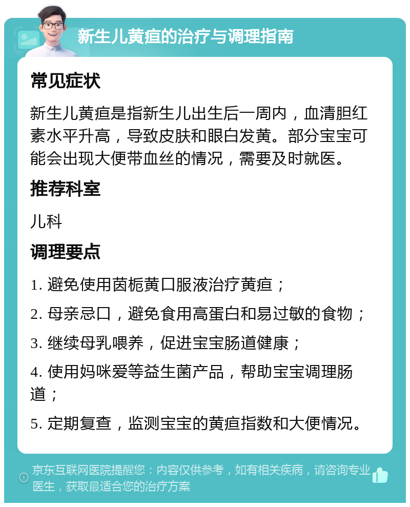 新生儿黄疸的治疗与调理指南 常见症状 新生儿黄疸是指新生儿出生后一周内，血清胆红素水平升高，导致皮肤和眼白发黄。部分宝宝可能会出现大便带血丝的情况，需要及时就医。 推荐科室 儿科 调理要点 1. 避免使用茵栀黄口服液治疗黄疸； 2. 母亲忌口，避免食用高蛋白和易过敏的食物； 3. 继续母乳喂养，促进宝宝肠道健康； 4. 使用妈咪爱等益生菌产品，帮助宝宝调理肠道； 5. 定期复查，监测宝宝的黄疸指数和大便情况。