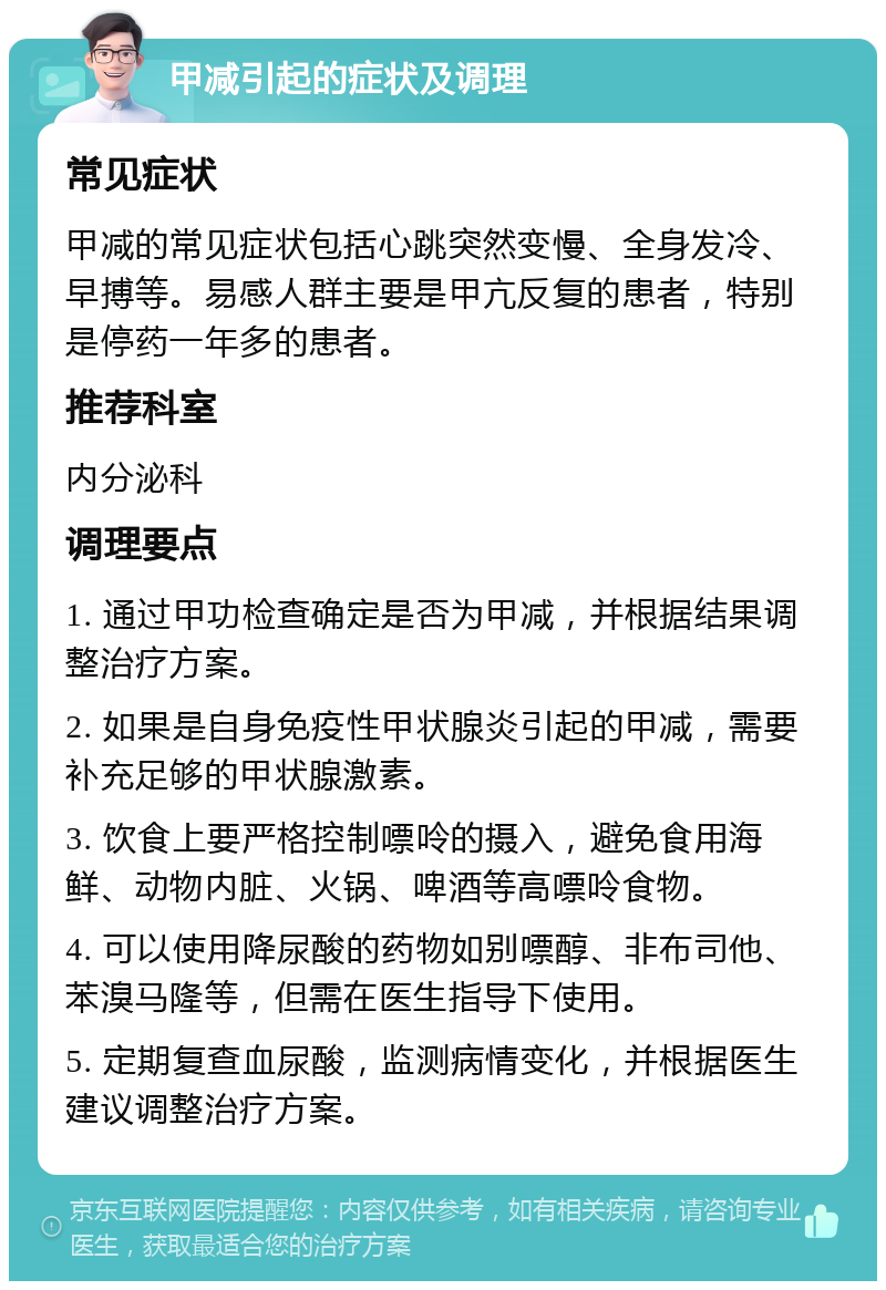 甲减引起的症状及调理 常见症状 甲减的常见症状包括心跳突然变慢、全身发冷、早搏等。易感人群主要是甲亢反复的患者，特别是停药一年多的患者。 推荐科室 内分泌科 调理要点 1. 通过甲功检查确定是否为甲减，并根据结果调整治疗方案。 2. 如果是自身免疫性甲状腺炎引起的甲减，需要补充足够的甲状腺激素。 3. 饮食上要严格控制嘌呤的摄入，避免食用海鲜、动物内脏、火锅、啤酒等高嘌呤食物。 4. 可以使用降尿酸的药物如别嘌醇、非布司他、苯溴马隆等，但需在医生指导下使用。 5. 定期复查血尿酸，监测病情变化，并根据医生建议调整治疗方案。