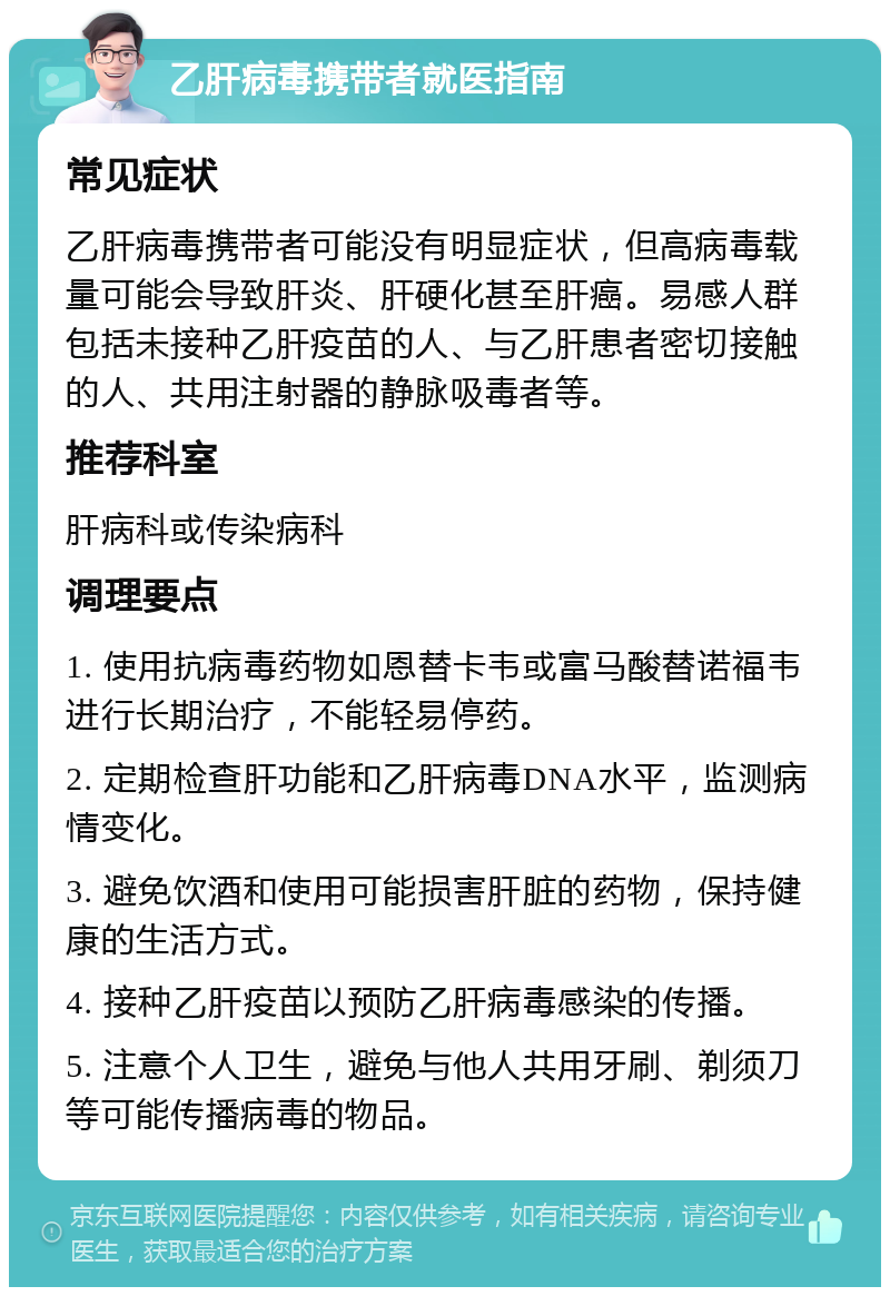 乙肝病毒携带者就医指南 常见症状 乙肝病毒携带者可能没有明显症状，但高病毒载量可能会导致肝炎、肝硬化甚至肝癌。易感人群包括未接种乙肝疫苗的人、与乙肝患者密切接触的人、共用注射器的静脉吸毒者等。 推荐科室 肝病科或传染病科 调理要点 1. 使用抗病毒药物如恩替卡韦或富马酸替诺福韦进行长期治疗，不能轻易停药。 2. 定期检查肝功能和乙肝病毒DNA水平，监测病情变化。 3. 避免饮酒和使用可能损害肝脏的药物，保持健康的生活方式。 4. 接种乙肝疫苗以预防乙肝病毒感染的传播。 5. 注意个人卫生，避免与他人共用牙刷、剃须刀等可能传播病毒的物品。