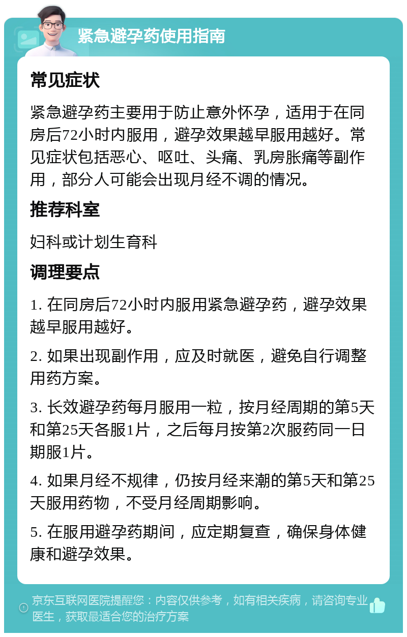 紧急避孕药使用指南 常见症状 紧急避孕药主要用于防止意外怀孕，适用于在同房后72小时内服用，避孕效果越早服用越好。常见症状包括恶心、呕吐、头痛、乳房胀痛等副作用，部分人可能会出现月经不调的情况。 推荐科室 妇科或计划生育科 调理要点 1. 在同房后72小时内服用紧急避孕药，避孕效果越早服用越好。 2. 如果出现副作用，应及时就医，避免自行调整用药方案。 3. 长效避孕药每月服用一粒，按月经周期的第5天和第25天各服1片，之后每月按第2次服药同一日期服1片。 4. 如果月经不规律，仍按月经来潮的第5天和第25天服用药物，不受月经周期影响。 5. 在服用避孕药期间，应定期复查，确保身体健康和避孕效果。