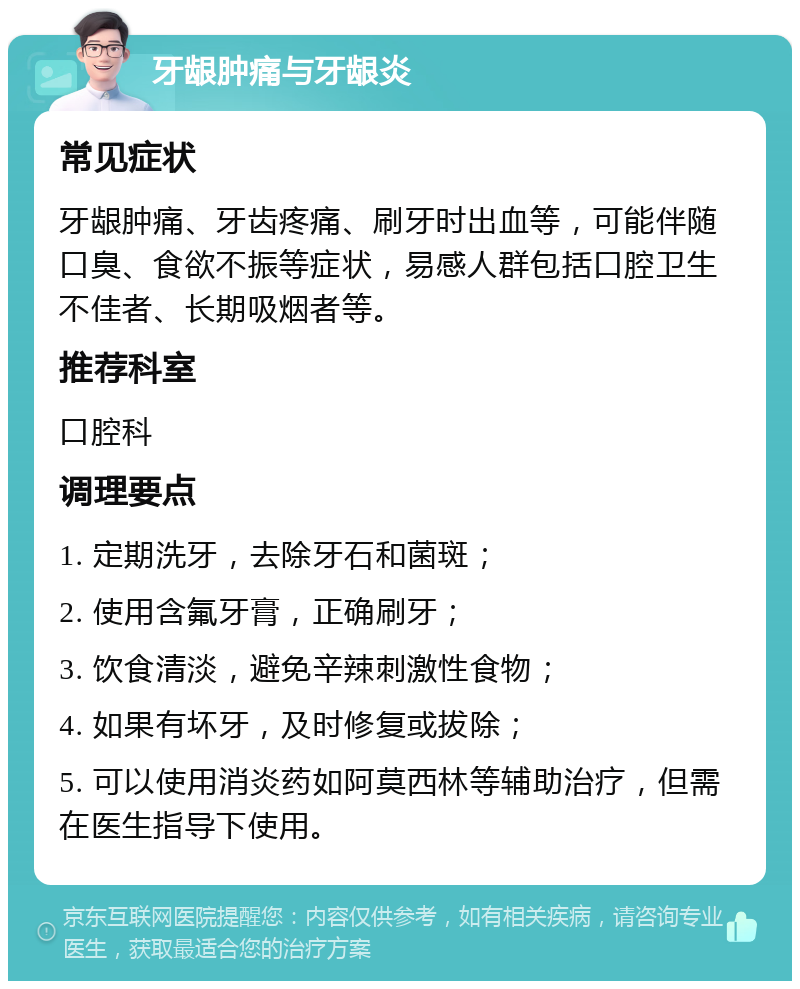 牙龈肿痛与牙龈炎 常见症状 牙龈肿痛、牙齿疼痛、刷牙时出血等，可能伴随口臭、食欲不振等症状，易感人群包括口腔卫生不佳者、长期吸烟者等。 推荐科室 口腔科 调理要点 1. 定期洗牙，去除牙石和菌斑； 2. 使用含氟牙膏，正确刷牙； 3. 饮食清淡，避免辛辣刺激性食物； 4. 如果有坏牙，及时修复或拔除； 5. 可以使用消炎药如阿莫西林等辅助治疗，但需在医生指导下使用。