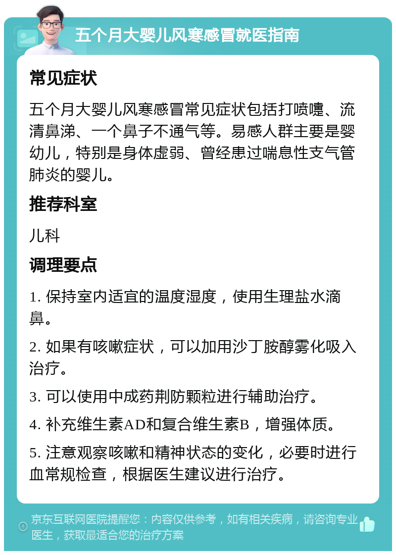 五个月大婴儿风寒感冒就医指南 常见症状 五个月大婴儿风寒感冒常见症状包括打喷嚏、流清鼻涕、一个鼻子不通气等。易感人群主要是婴幼儿，特别是身体虚弱、曾经患过喘息性支气管肺炎的婴儿。 推荐科室 儿科 调理要点 1. 保持室内适宜的温度湿度，使用生理盐水滴鼻。 2. 如果有咳嗽症状，可以加用沙丁胺醇雾化吸入治疗。 3. 可以使用中成药荆防颗粒进行辅助治疗。 4. 补充维生素AD和复合维生素B，增强体质。 5. 注意观察咳嗽和精神状态的变化，必要时进行血常规检查，根据医生建议进行治疗。