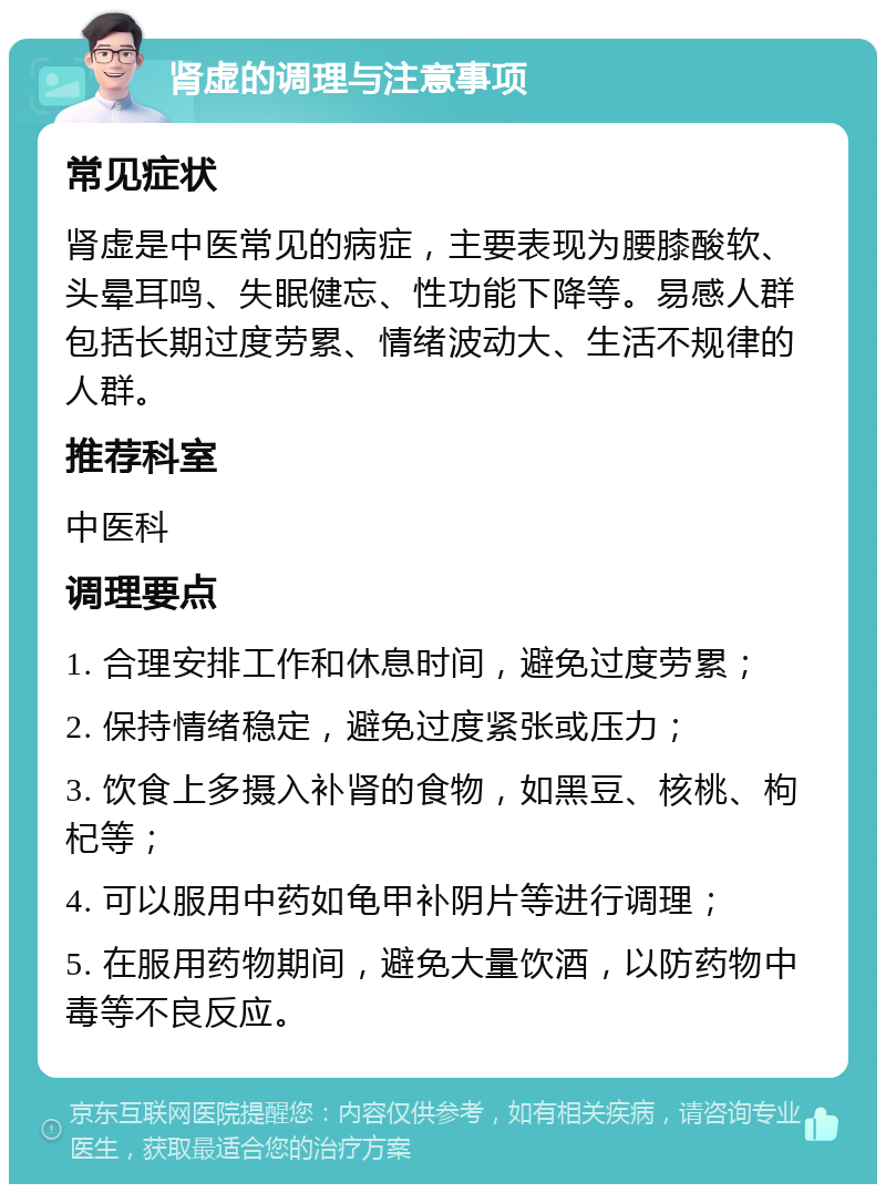 肾虚的调理与注意事项 常见症状 肾虚是中医常见的病症，主要表现为腰膝酸软、头晕耳鸣、失眠健忘、性功能下降等。易感人群包括长期过度劳累、情绪波动大、生活不规律的人群。 推荐科室 中医科 调理要点 1. 合理安排工作和休息时间，避免过度劳累； 2. 保持情绪稳定，避免过度紧张或压力； 3. 饮食上多摄入补肾的食物，如黑豆、核桃、枸杞等； 4. 可以服用中药如龟甲补阴片等进行调理； 5. 在服用药物期间，避免大量饮酒，以防药物中毒等不良反应。