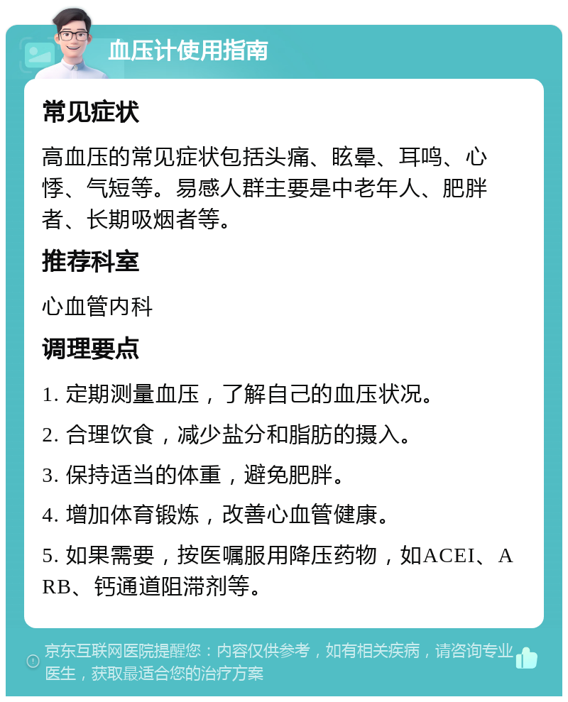 血压计使用指南 常见症状 高血压的常见症状包括头痛、眩晕、耳鸣、心悸、气短等。易感人群主要是中老年人、肥胖者、长期吸烟者等。 推荐科室 心血管内科 调理要点 1. 定期测量血压，了解自己的血压状况。 2. 合理饮食，减少盐分和脂肪的摄入。 3. 保持适当的体重，避免肥胖。 4. 增加体育锻炼，改善心血管健康。 5. 如果需要，按医嘱服用降压药物，如ACEI、ARB、钙通道阻滞剂等。