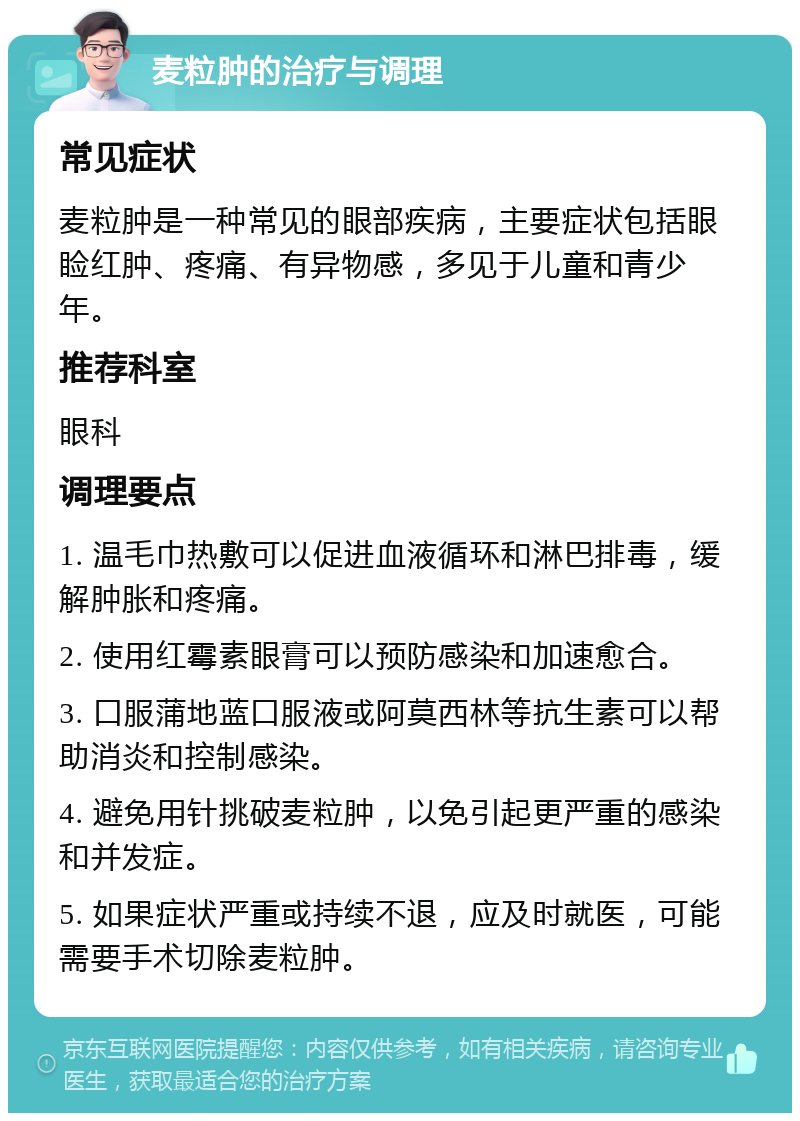 麦粒肿的治疗与调理 常见症状 麦粒肿是一种常见的眼部疾病，主要症状包括眼睑红肿、疼痛、有异物感，多见于儿童和青少年。 推荐科室 眼科 调理要点 1. 温毛巾热敷可以促进血液循环和淋巴排毒，缓解肿胀和疼痛。 2. 使用红霉素眼膏可以预防感染和加速愈合。 3. 口服蒲地蓝口服液或阿莫西林等抗生素可以帮助消炎和控制感染。 4. 避免用针挑破麦粒肿，以免引起更严重的感染和并发症。 5. 如果症状严重或持续不退，应及时就医，可能需要手术切除麦粒肿。