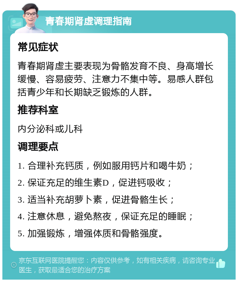 青春期肾虚调理指南 常见症状 青春期肾虚主要表现为骨骼发育不良、身高增长缓慢、容易疲劳、注意力不集中等。易感人群包括青少年和长期缺乏锻炼的人群。 推荐科室 内分泌科或儿科 调理要点 1. 合理补充钙质，例如服用钙片和喝牛奶； 2. 保证充足的维生素D，促进钙吸收； 3. 适当补充胡萝卜素，促进骨骼生长； 4. 注意休息，避免熬夜，保证充足的睡眠； 5. 加强锻炼，增强体质和骨骼强度。