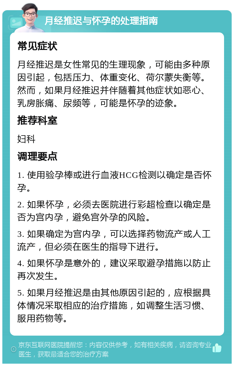 月经推迟与怀孕的处理指南 常见症状 月经推迟是女性常见的生理现象，可能由多种原因引起，包括压力、体重变化、荷尔蒙失衡等。然而，如果月经推迟并伴随着其他症状如恶心、乳房胀痛、尿频等，可能是怀孕的迹象。 推荐科室 妇科 调理要点 1. 使用验孕棒或进行血液HCG检测以确定是否怀孕。 2. 如果怀孕，必须去医院进行彩超检查以确定是否为宫内孕，避免宫外孕的风险。 3. 如果确定为宫内孕，可以选择药物流产或人工流产，但必须在医生的指导下进行。 4. 如果怀孕是意外的，建议采取避孕措施以防止再次发生。 5. 如果月经推迟是由其他原因引起的，应根据具体情况采取相应的治疗措施，如调整生活习惯、服用药物等。