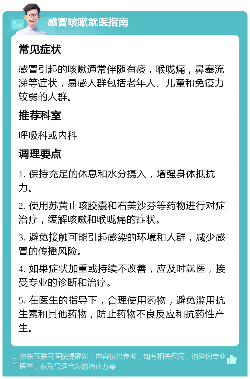 感冒咳嗽就医指南 常见症状 感冒引起的咳嗽通常伴随有痰，喉咙痛，鼻塞流涕等症状，易感人群包括老年人、儿童和免疫力较弱的人群。 推荐科室 呼吸科或内科 调理要点 1. 保持充足的休息和水分摄入，增强身体抵抗力。 2. 使用苏黄止咳胶囊和右美沙芬等药物进行对症治疗，缓解咳嗽和喉咙痛的症状。 3. 避免接触可能引起感染的环境和人群，减少感冒的传播风险。 4. 如果症状加重或持续不改善，应及时就医，接受专业的诊断和治疗。 5. 在医生的指导下，合理使用药物，避免滥用抗生素和其他药物，防止药物不良反应和抗药性产生。