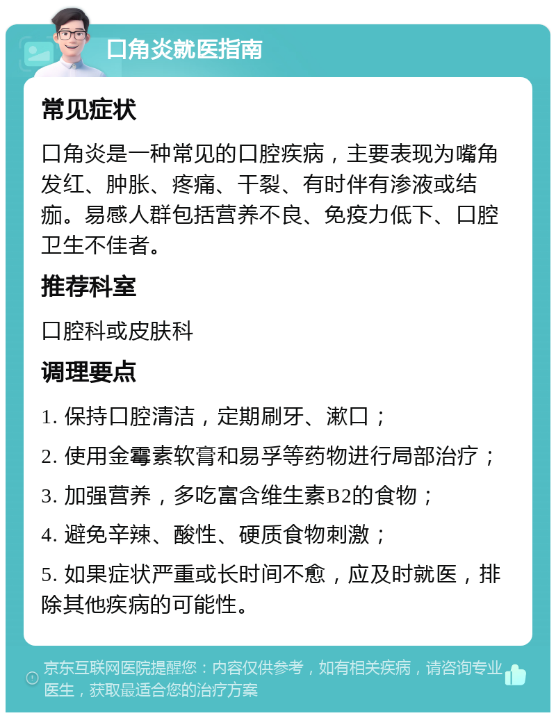 口角炎就医指南 常见症状 口角炎是一种常见的口腔疾病，主要表现为嘴角发红、肿胀、疼痛、干裂、有时伴有渗液或结痂。易感人群包括营养不良、免疫力低下、口腔卫生不佳者。 推荐科室 口腔科或皮肤科 调理要点 1. 保持口腔清洁，定期刷牙、漱口； 2. 使用金霉素软膏和易孚等药物进行局部治疗； 3. 加强营养，多吃富含维生素B2的食物； 4. 避免辛辣、酸性、硬质食物刺激； 5. 如果症状严重或长时间不愈，应及时就医，排除其他疾病的可能性。