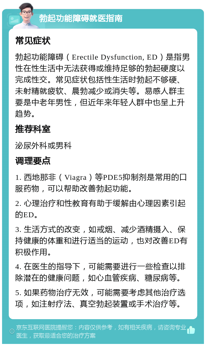 勃起功能障碍就医指南 常见症状 勃起功能障碍（Erectile Dysfunction, ED）是指男性在性生活中无法获得或维持足够的勃起硬度以完成性交。常见症状包括性生活时勃起不够硬、未射精就疲软、晨勃减少或消失等。易感人群主要是中老年男性，但近年来年轻人群中也呈上升趋势。 推荐科室 泌尿外科或男科 调理要点 1. 西地那非（Viagra）等PDE5抑制剂是常用的口服药物，可以帮助改善勃起功能。 2. 心理治疗和性教育有助于缓解由心理因素引起的ED。 3. 生活方式的改变，如戒烟、减少酒精摄入、保持健康的体重和进行适当的运动，也对改善ED有积极作用。 4. 在医生的指导下，可能需要进行一些检查以排除潜在的健康问题，如心血管疾病、糖尿病等。 5. 如果药物治疗无效，可能需要考虑其他治疗选项，如注射疗法、真空勃起装置或手术治疗等。