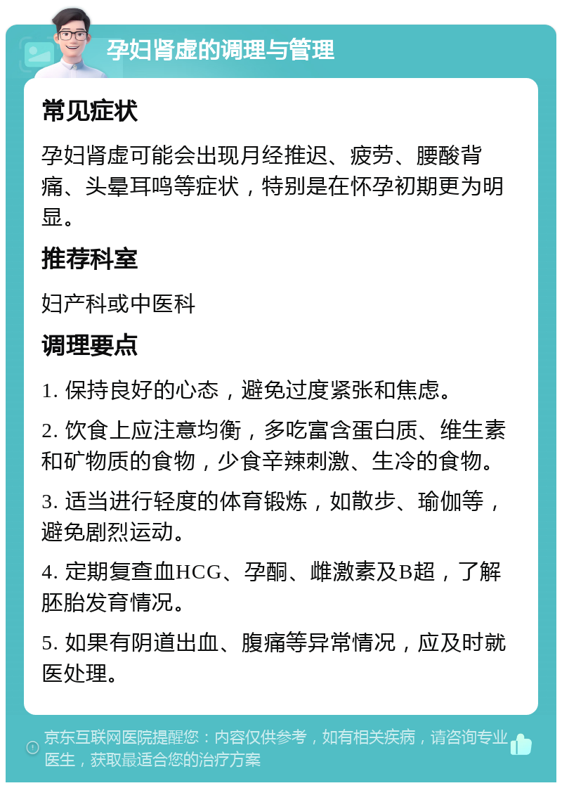 孕妇肾虚的调理与管理 常见症状 孕妇肾虚可能会出现月经推迟、疲劳、腰酸背痛、头晕耳鸣等症状，特别是在怀孕初期更为明显。 推荐科室 妇产科或中医科 调理要点 1. 保持良好的心态，避免过度紧张和焦虑。 2. 饮食上应注意均衡，多吃富含蛋白质、维生素和矿物质的食物，少食辛辣刺激、生冷的食物。 3. 适当进行轻度的体育锻炼，如散步、瑜伽等，避免剧烈运动。 4. 定期复查血HCG、孕酮、雌激素及B超，了解胚胎发育情况。 5. 如果有阴道出血、腹痛等异常情况，应及时就医处理。