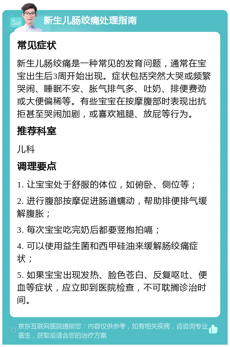 新生儿肠绞痛处理指南 常见症状 新生儿肠绞痛是一种常见的发育问题，通常在宝宝出生后3周开始出现。症状包括突然大哭或频繁哭闹、睡眠不安、胀气排气多、吐奶、排便费劲或大便偏稀等。有些宝宝在按摩腹部时表现出抗拒甚至哭闹加剧，或喜欢翘腿、放屁等行为。 推荐科室 儿科 调理要点 1. 让宝宝处于舒服的体位，如俯卧、侧位等； 2. 进行腹部按摩促进肠道蠕动，帮助排便排气缓解腹胀； 3. 每次宝宝吃完奶后都要竖抱拍嗝； 4. 可以使用益生菌和西甲硅油来缓解肠绞痛症状； 5. 如果宝宝出现发热、脸色苍白、反复呕吐、便血等症状，应立即到医院检查，不可耽搁诊治时间。