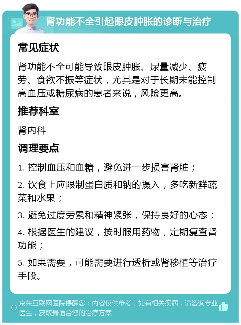 肾功能不全引起眼皮肿胀的诊断与治疗 常见症状 肾功能不全可能导致眼皮肿胀、尿量减少、疲劳、食欲不振等症状，尤其是对于长期未能控制高血压或糖尿病的患者来说，风险更高。 推荐科室 肾内科 调理要点 1. 控制血压和血糖，避免进一步损害肾脏； 2. 饮食上应限制蛋白质和钠的摄入，多吃新鲜蔬菜和水果； 3. 避免过度劳累和精神紧张，保持良好的心态； 4. 根据医生的建议，按时服用药物，定期复查肾功能； 5. 如果需要，可能需要进行透析或肾移植等治疗手段。