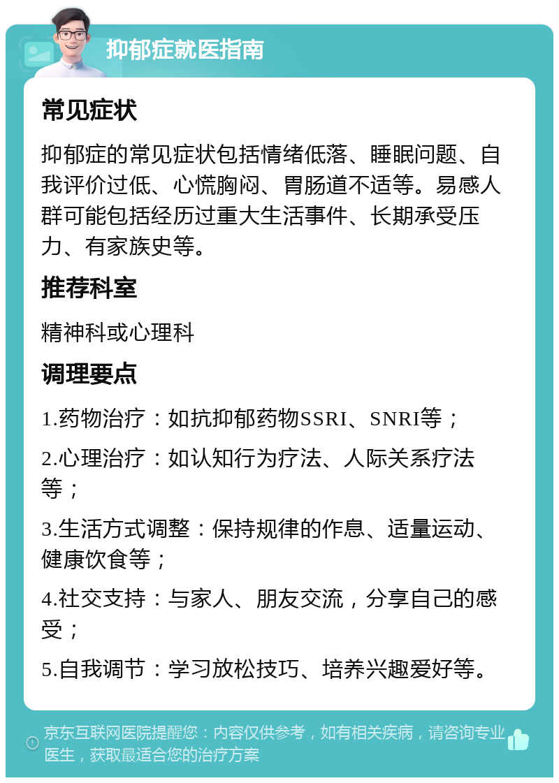 抑郁症就医指南 常见症状 抑郁症的常见症状包括情绪低落、睡眠问题、自我评价过低、心慌胸闷、胃肠道不适等。易感人群可能包括经历过重大生活事件、长期承受压力、有家族史等。 推荐科室 精神科或心理科 调理要点 1.药物治疗：如抗抑郁药物SSRI、SNRI等； 2.心理治疗：如认知行为疗法、人际关系疗法等； 3.生活方式调整：保持规律的作息、适量运动、健康饮食等； 4.社交支持：与家人、朋友交流，分享自己的感受； 5.自我调节：学习放松技巧、培养兴趣爱好等。