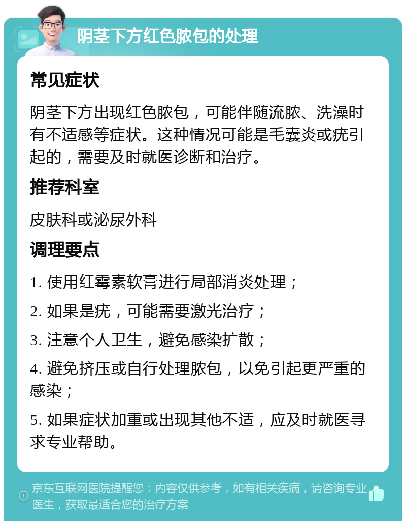 阴茎下方红色脓包的处理 常见症状 阴茎下方出现红色脓包，可能伴随流脓、洗澡时有不适感等症状。这种情况可能是毛囊炎或疣引起的，需要及时就医诊断和治疗。 推荐科室 皮肤科或泌尿外科 调理要点 1. 使用红霉素软膏进行局部消炎处理； 2. 如果是疣，可能需要激光治疗； 3. 注意个人卫生，避免感染扩散； 4. 避免挤压或自行处理脓包，以免引起更严重的感染； 5. 如果症状加重或出现其他不适，应及时就医寻求专业帮助。