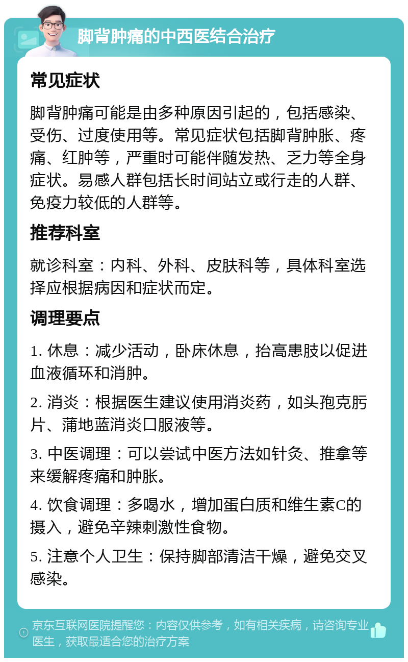 脚背肿痛的中西医结合治疗 常见症状 脚背肿痛可能是由多种原因引起的，包括感染、受伤、过度使用等。常见症状包括脚背肿胀、疼痛、红肿等，严重时可能伴随发热、乏力等全身症状。易感人群包括长时间站立或行走的人群、免疫力较低的人群等。 推荐科室 就诊科室：内科、外科、皮肤科等，具体科室选择应根据病因和症状而定。 调理要点 1. 休息：减少活动，卧床休息，抬高患肢以促进血液循环和消肿。 2. 消炎：根据医生建议使用消炎药，如头孢克肟片、蒲地蓝消炎口服液等。 3. 中医调理：可以尝试中医方法如针灸、推拿等来缓解疼痛和肿胀。 4. 饮食调理：多喝水，增加蛋白质和维生素C的摄入，避免辛辣刺激性食物。 5. 注意个人卫生：保持脚部清洁干燥，避免交叉感染。