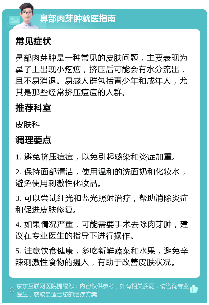 鼻部肉芽肿就医指南 常见症状 鼻部肉芽肿是一种常见的皮肤问题，主要表现为鼻子上出现小疙瘩，挤压后可能会有水分流出，且不易消退。易感人群包括青少年和成年人，尤其是那些经常挤压痘痘的人群。 推荐科室 皮肤科 调理要点 1. 避免挤压痘痘，以免引起感染和炎症加重。 2. 保持面部清洁，使用温和的洗面奶和化妆水，避免使用刺激性化妆品。 3. 可以尝试红光和蓝光照射治疗，帮助消除炎症和促进皮肤修复。 4. 如果情况严重，可能需要手术去除肉芽肿，建议在专业医生的指导下进行操作。 5. 注意饮食健康，多吃新鲜蔬菜和水果，避免辛辣刺激性食物的摄入，有助于改善皮肤状况。