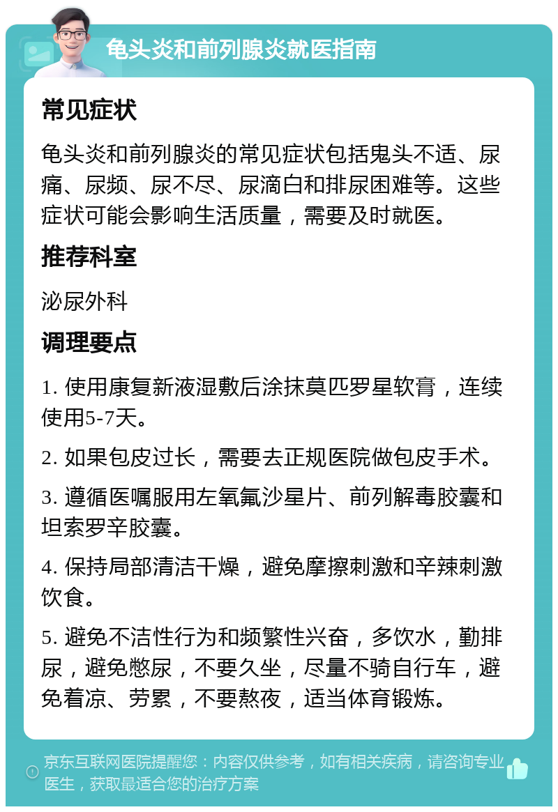 龟头炎和前列腺炎就医指南 常见症状 龟头炎和前列腺炎的常见症状包括鬼头不适、尿痛、尿频、尿不尽、尿滴白和排尿困难等。这些症状可能会影响生活质量，需要及时就医。 推荐科室 泌尿外科 调理要点 1. 使用康复新液湿敷后涂抹莫匹罗星软膏，连续使用5-7天。 2. 如果包皮过长，需要去正规医院做包皮手术。 3. 遵循医嘱服用左氧氟沙星片、前列解毒胶囊和坦索罗辛胶囊。 4. 保持局部清洁干燥，避免摩擦刺激和辛辣刺激饮食。 5. 避免不洁性行为和频繁性兴奋，多饮水，勤排尿，避免憋尿，不要久坐，尽量不骑自行车，避免着凉、劳累，不要熬夜，适当体育锻炼。