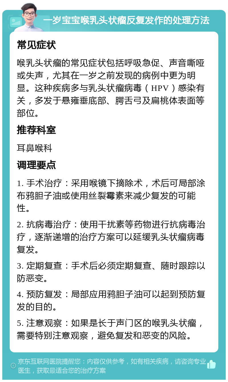 一岁宝宝喉乳头状瘤反复发作的处理方法 常见症状 喉乳头状瘤的常见症状包括呼吸急促、声音嘶哑或失声，尤其在一岁之前发现的病例中更为明显。这种疾病多与乳头状瘤病毒（HPV）感染有关，多发于悬雍垂底部、腭舌弓及扁桃体表面等部位。 推荐科室 耳鼻喉科 调理要点 1. 手术治疗：采用喉镜下摘除术，术后可局部涂布鸦胆子油或使用丝裂霉素来减少复发的可能性。 2. 抗病毒治疗：使用干扰素等药物进行抗病毒治疗，逐渐递增的治疗方案可以延缓乳头状瘤病毒复发。 3. 定期复查：手术后必须定期复查、随时跟踪以防恶变。 4. 预防复发：局部应用鸦胆子油可以起到预防复发的目的。 5. 注意观察：如果是长于声门区的喉乳头状瘤，需要特别注意观察，避免复发和恶变的风险。