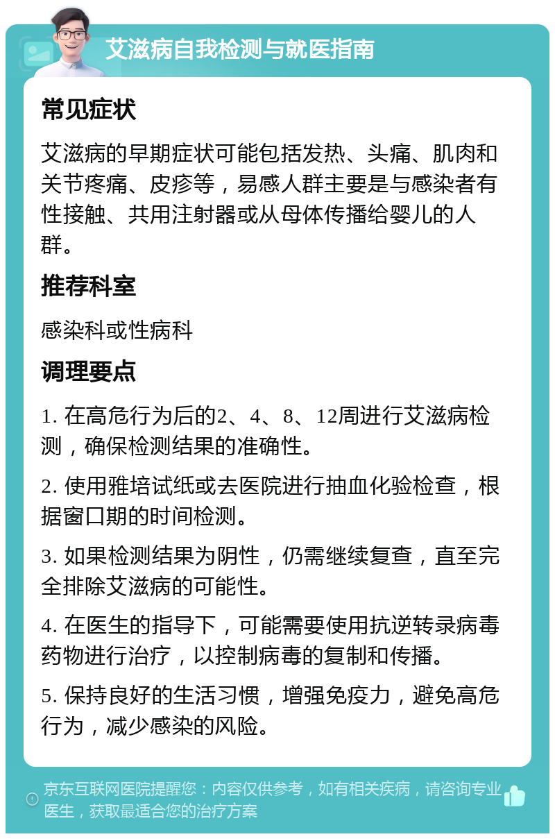 艾滋病自我检测与就医指南 常见症状 艾滋病的早期症状可能包括发热、头痛、肌肉和关节疼痛、皮疹等，易感人群主要是与感染者有性接触、共用注射器或从母体传播给婴儿的人群。 推荐科室 感染科或性病科 调理要点 1. 在高危行为后的2、4、8、12周进行艾滋病检测，确保检测结果的准确性。 2. 使用雅培试纸或去医院进行抽血化验检查，根据窗口期的时间检测。 3. 如果检测结果为阴性，仍需继续复查，直至完全排除艾滋病的可能性。 4. 在医生的指导下，可能需要使用抗逆转录病毒药物进行治疗，以控制病毒的复制和传播。 5. 保持良好的生活习惯，增强免疫力，避免高危行为，减少感染的风险。