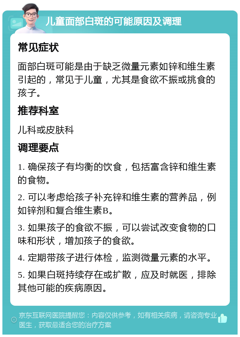 儿童面部白斑的可能原因及调理 常见症状 面部白斑可能是由于缺乏微量元素如锌和维生素引起的，常见于儿童，尤其是食欲不振或挑食的孩子。 推荐科室 儿科或皮肤科 调理要点 1. 确保孩子有均衡的饮食，包括富含锌和维生素的食物。 2. 可以考虑给孩子补充锌和维生素的营养品，例如锌剂和复合维生素B。 3. 如果孩子的食欲不振，可以尝试改变食物的口味和形状，增加孩子的食欲。 4. 定期带孩子进行体检，监测微量元素的水平。 5. 如果白斑持续存在或扩散，应及时就医，排除其他可能的疾病原因。