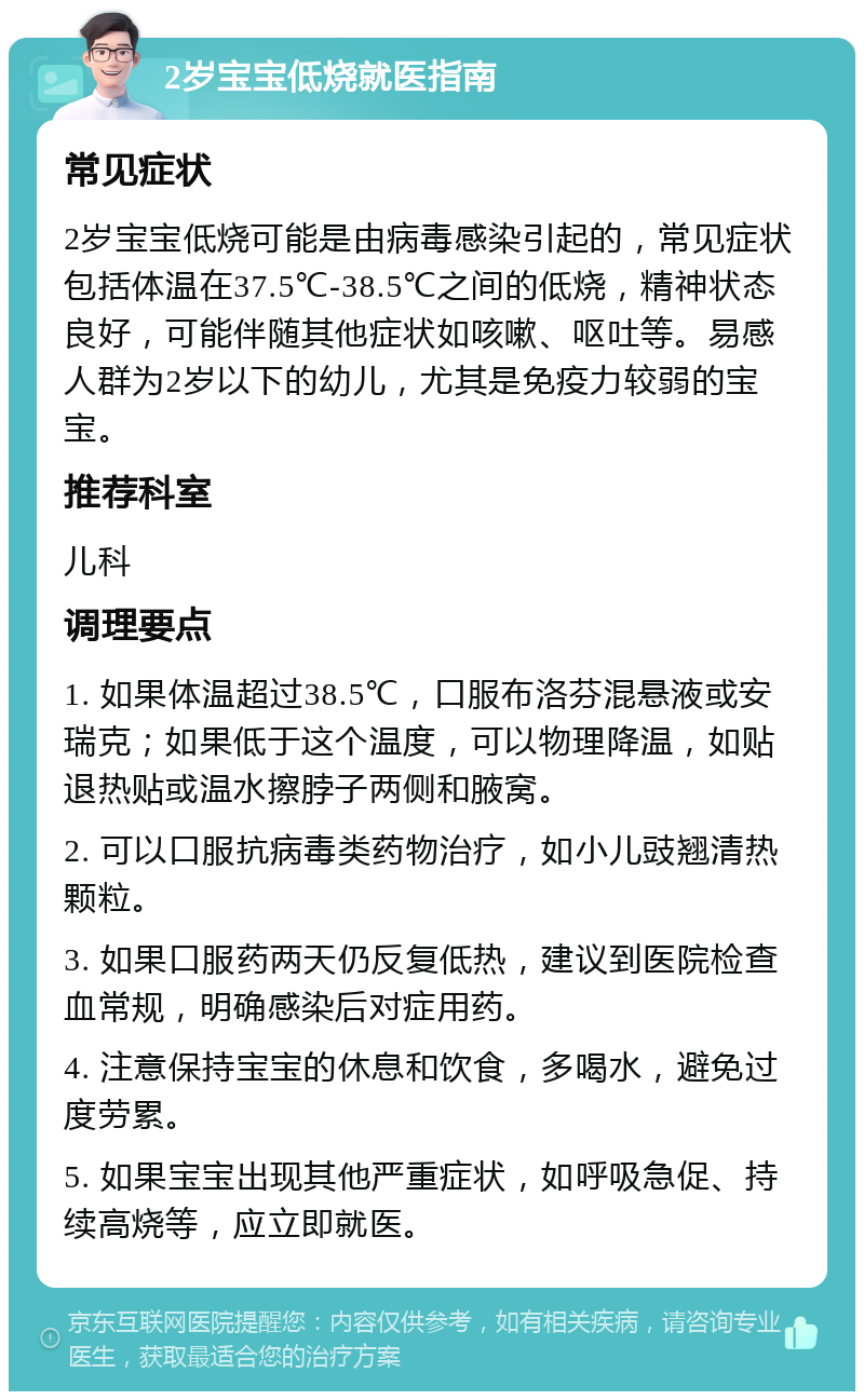 2岁宝宝低烧就医指南 常见症状 2岁宝宝低烧可能是由病毒感染引起的，常见症状包括体温在37.5℃-38.5℃之间的低烧，精神状态良好，可能伴随其他症状如咳嗽、呕吐等。易感人群为2岁以下的幼儿，尤其是免疫力较弱的宝宝。 推荐科室 儿科 调理要点 1. 如果体温超过38.5℃，口服布洛芬混悬液或安瑞克；如果低于这个温度，可以物理降温，如贴退热贴或温水擦脖子两侧和腋窝。 2. 可以口服抗病毒类药物治疗，如小儿豉翘清热颗粒。 3. 如果口服药两天仍反复低热，建议到医院检查血常规，明确感染后对症用药。 4. 注意保持宝宝的休息和饮食，多喝水，避免过度劳累。 5. 如果宝宝出现其他严重症状，如呼吸急促、持续高烧等，应立即就医。