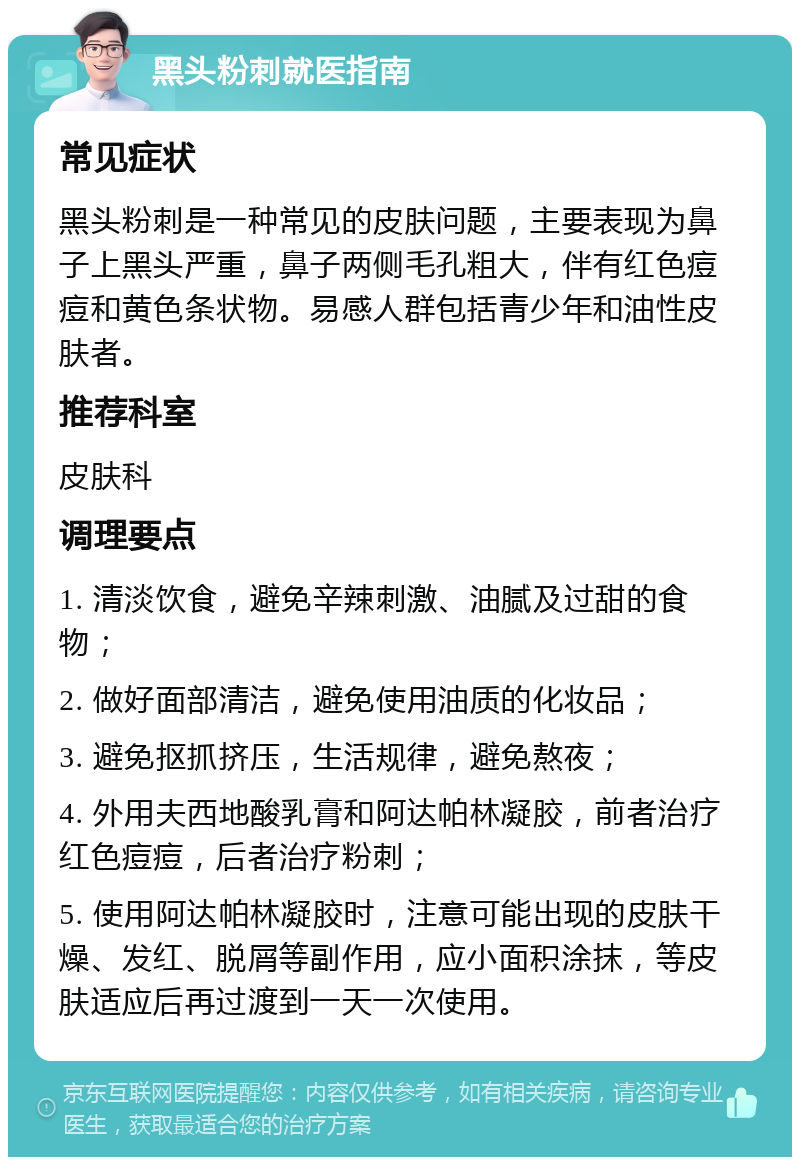 黑头粉刺就医指南 常见症状 黑头粉刺是一种常见的皮肤问题，主要表现为鼻子上黑头严重，鼻子两侧毛孔粗大，伴有红色痘痘和黄色条状物。易感人群包括青少年和油性皮肤者。 推荐科室 皮肤科 调理要点 1. 清淡饮食，避免辛辣刺激、油腻及过甜的食物； 2. 做好面部清洁，避免使用油质的化妆品； 3. 避免抠抓挤压，生活规律，避免熬夜； 4. 外用夫西地酸乳膏和阿达帕林凝胶，前者治疗红色痘痘，后者治疗粉刺； 5. 使用阿达帕林凝胶时，注意可能出现的皮肤干燥、发红、脱屑等副作用，应小面积涂抹，等皮肤适应后再过渡到一天一次使用。