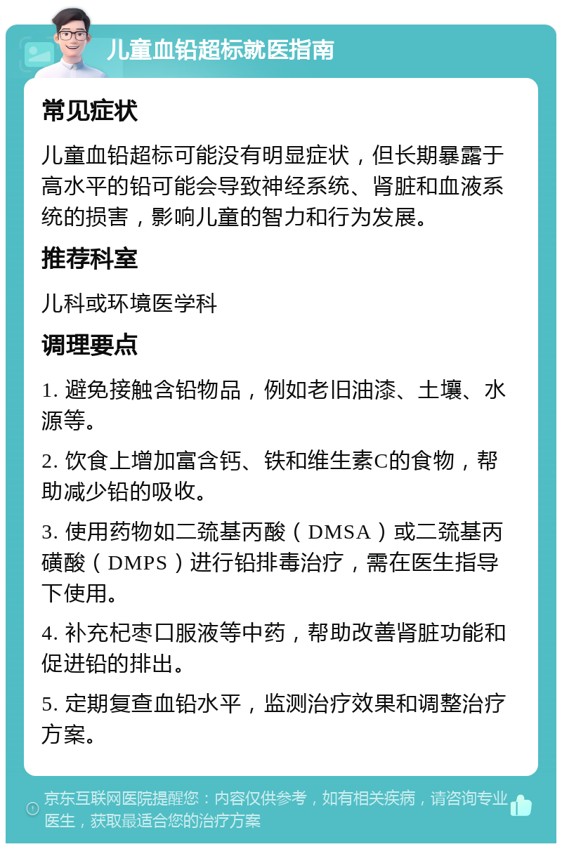 儿童血铅超标就医指南 常见症状 儿童血铅超标可能没有明显症状，但长期暴露于高水平的铅可能会导致神经系统、肾脏和血液系统的损害，影响儿童的智力和行为发展。 推荐科室 儿科或环境医学科 调理要点 1. 避免接触含铅物品，例如老旧油漆、土壤、水源等。 2. 饮食上增加富含钙、铁和维生素C的食物，帮助减少铅的吸收。 3. 使用药物如二巯基丙酸（DMSA）或二巯基丙磺酸（DMPS）进行铅排毒治疗，需在医生指导下使用。 4. 补充杞枣口服液等中药，帮助改善肾脏功能和促进铅的排出。 5. 定期复查血铅水平，监测治疗效果和调整治疗方案。