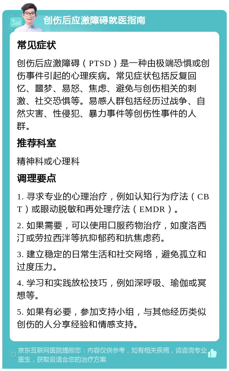 创伤后应激障碍就医指南 常见症状 创伤后应激障碍（PTSD）是一种由极端恐惧或创伤事件引起的心理疾病。常见症状包括反复回忆、噩梦、易怒、焦虑、避免与创伤相关的刺激、社交恐惧等。易感人群包括经历过战争、自然灾害、性侵犯、暴力事件等创伤性事件的人群。 推荐科室 精神科或心理科 调理要点 1. 寻求专业的心理治疗，例如认知行为疗法（CBT）或眼动脱敏和再处理疗法（EMDR）。 2. 如果需要，可以使用口服药物治疗，如度洛西汀或劳拉西泮等抗抑郁药和抗焦虑药。 3. 建立稳定的日常生活和社交网络，避免孤立和过度压力。 4. 学习和实践放松技巧，例如深呼吸、瑜伽或冥想等。 5. 如果有必要，参加支持小组，与其他经历类似创伤的人分享经验和情感支持。