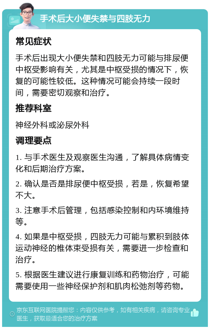 手术后大小便失禁与四肢无力 常见症状 手术后出现大小便失禁和四肢无力可能与排尿便中枢受影响有关，尤其是中枢受损的情况下，恢复的可能性较低。这种情况可能会持续一段时间，需要密切观察和治疗。 推荐科室 神经外科或泌尿外科 调理要点 1. 与手术医生及观察医生沟通，了解具体病情变化和后期治疗方案。 2. 确认是否是排尿便中枢受损，若是，恢复希望不大。 3. 注意手术后管理，包括感染控制和内环境维持等。 4. 如果是中枢受损，四肢无力可能与累积到肢体运动神经的椎体束受损有关，需要进一步检查和治疗。 5. 根据医生建议进行康复训练和药物治疗，可能需要使用一些神经保护剂和肌肉松弛剂等药物。