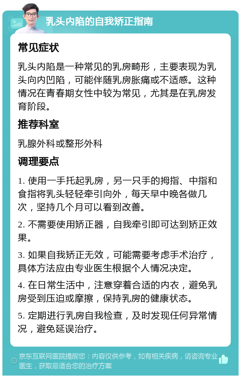 乳头内陷的自我矫正指南 常见症状 乳头内陷是一种常见的乳房畸形，主要表现为乳头向内凹陷，可能伴随乳房胀痛或不适感。这种情况在青春期女性中较为常见，尤其是在乳房发育阶段。 推荐科室 乳腺外科或整形外科 调理要点 1. 使用一手托起乳房，另一只手的拇指、中指和食指将乳头轻轻牵引向外，每天早中晚各做几次，坚持几个月可以看到改善。 2. 不需要使用矫正器，自我牵引即可达到矫正效果。 3. 如果自我矫正无效，可能需要考虑手术治疗，具体方法应由专业医生根据个人情况决定。 4. 在日常生活中，注意穿着合适的内衣，避免乳房受到压迫或摩擦，保持乳房的健康状态。 5. 定期进行乳房自我检查，及时发现任何异常情况，避免延误治疗。