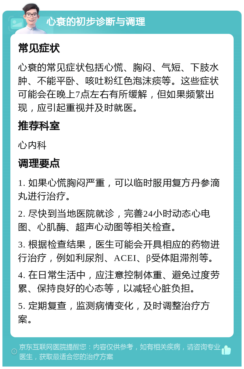 心衰的初步诊断与调理 常见症状 心衰的常见症状包括心慌、胸闷、气短、下肢水肿、不能平卧、咳吐粉红色泡沫痰等。这些症状可能会在晚上7点左右有所缓解，但如果频繁出现，应引起重视并及时就医。 推荐科室 心内科 调理要点 1. 如果心慌胸闷严重，可以临时服用复方丹参滴丸进行治疗。 2. 尽快到当地医院就诊，完善24小时动态心电图、心肌酶、超声心动图等相关检查。 3. 根据检查结果，医生可能会开具相应的药物进行治疗，例如利尿剂、ACEI、β受体阻滞剂等。 4. 在日常生活中，应注意控制体重、避免过度劳累、保持良好的心态等，以减轻心脏负担。 5. 定期复查，监测病情变化，及时调整治疗方案。